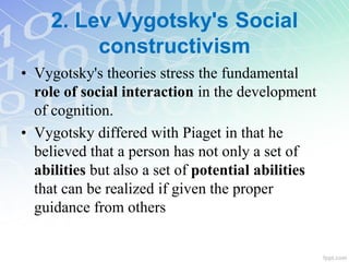 2. Lev Vygotsky's Social
constructivism
• Vygotsky's theories stress the fundamental
role of social interaction in the development
of cognition.
• Vygotsky differed with Piaget in that he
believed that a person has not only a set of
abilities but also a set of potential abilities
that can be realized if given the proper
guidance from others
 