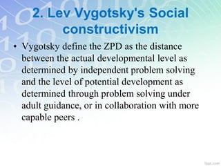 2. Lev Vygotsky's Social
constructivism
• Vygotsky define the ZPD as the distance
between the actual developmental level as
determined by independent problem solving
and the level of potential development as
determined through problem solving under
adult guidance, or in collaboration with more
capable peers .
 