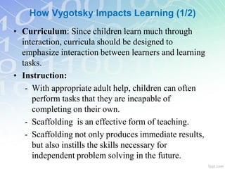 How Vygotsky Impacts Learning (1/2)
• Curriculum: Since children learn much through
interaction, curricula should be designed to
emphasize interaction between learners and learning
tasks.
• Instruction:
- With appropriate adult help, children can often
perform tasks that they are incapable of
completing on their own.
- Scaffolding is an effective form of teaching.
- Scaffolding not only produces immediate results,
but also instills the skills necessary for
independent problem solving in the future.
 