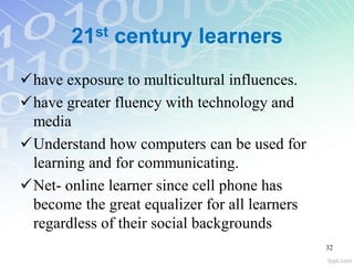 21st century learners
have exposure to multicultural influences.
have greater fluency with technology and
media
Understand how computers can be used for
learning and for communicating.
Net- online learner since cell phone has
become the great equalizer for all learners
regardless of their social backgrounds
32
 