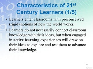 Characteristics of 21st
Century Learners (1/5)
• Learners enter classrooms with preconceived
(rigid) notions of how the world works.
• Learners do not necessarily connect classroom
knowledge with their ideas, but when engaged
in active learning experiences will draw on
their ideas to explore and test them to advance
their knowledge.
33
 