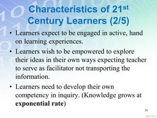 Characteristics of 21st
Century Learners (2/5)
• Learners expect to be engaged in active, hand
on learning experiences.
• Learners wish to be empowered to explore
their ideas in their own ways expecting teacher
to serve as facilitator not transporting the
information.
• Learners need to develop their own
competency in inquiry. (Knowledge grows at
exponential rate)
34
 