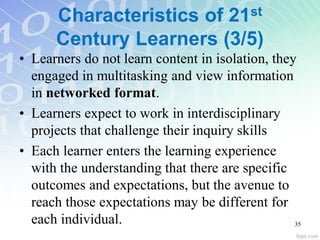 Characteristics of 21st
Century Learners (3/5)
• Learners do not learn content in isolation, they
engaged in multitasking and view information
in networked format.
• Learners expect to work in interdisciplinary
projects that challenge their inquiry skills
• Each learner enters the learning experience
with the understanding that there are specific
outcomes and expectations, but the avenue to
reach those expectations may be different for
each individual. 35
 