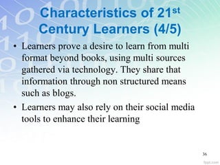Characteristics of 21st
Century Learners (4/5)
• Learners prove a desire to learn from multi
format beyond books, using multi sources
gathered via technology. They share that
information through non structured means
such as blogs.
• Learners may also rely on their social media
tools to enhance their learning
36
 