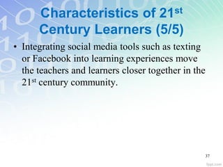Characteristics of 21st
Century Learners (5/5)
• Integrating social media tools such as texting
or Facebook into learning experiences move
the teachers and learners closer together in the
21st century community.
37
 