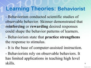 Learning Theories: Behaviorist
- Behaviorism conducted scientific studies of
observable behavior. Skinner demonstrated that
reinforcing or rewarding desired responses
could shape the behavior patterns of learners.
- Behaviorism state that practice strengthens
the response to stimulus.
- It is the base of computer-assisted instruction.
- Behaviorists rely on observable behaviors. It
has limited applications in teaching high level
skills. 9
 