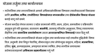 मोजना तजुकभा तथा कामाकन्त्िमन
• गाउॉऩामरका तथा नगयऩामरकारे आफ्नो अगधकायऺेत्रमबत्रका विषमभा स्थानीमस्तयको विकासका
रागग आवधधक, वावषाक, यणनीनतगत ववषमऺेत्रगत भध्मकारीन तथा दीघाकारीन ववकास मोजना
फनाई रागू गनक सतने,
• मोजना फनाउॉदा नेऩार सयकाय य प्रदेश सयकायको नीनत, रक्ष्म, उद्देचम, सभमसीभा य प्रक्रिमासॉग
अनुक
ू र हुने गयी सुशासन, िाताियण, फारभैत्री, जरिामु ऩरयितकन अनुक
ु रन, विऩद् व्मिस्थाऩन,
रैङ्गगक तथा साभाश्जक सभावेशीकयण जस्ता अन्तयसम्फश्न्धत ववषमराई ध्मान ददनु ऩने,
• गाउॉऩामरका तथा नगयऩामरकारे मोजना तजुकभा तथा कामाकन्त्िमन गदाक स्थानीम िुवद्धजीिी, विषम
विऻ, अनुबिी, सेिा ननिृत ऩेशाविद्, सीभान्त्तकृ त तथा रोऩोन्त्भुख सभुदाम, भदहरा, फारफामरका,
दमरत, मुवा, अल्ऩसङ्ख्मक, अऩाङ्गता बएका व्मक्तत, जेरठ नागरयक रगामतका
सयोकायिाराहरूको अधधकतभ सहबागीताभा गनुक ऩने
 