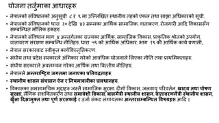 मोजना तजुकभाका आधायहरू
• नेऩारको सॊविधानको अनुसूची ८ य ९ भा उक्ल्रखखत स्थानीम तहको एकर तथा साझा अगधकायको सूची,
• नेऩारको सॊविधानको धाया ३० देखख ४३ सम्भका आगथकक साभाक्जक, िाताफयण, योजगायी आदद विकाससॉग
सम्फक्न्त्धत भौमरक हकहरु,
• नेऩारको सॊविधान बाग ४ अन्त्तगकतका याज्मका आगथकक, साभाक्जक विकास, प्राकृ नतक श्रोतको उऩमोग,
िाताियण सॊयऺण सम्फक्न्त्ध नीनतहरु, धाया ५९ को आगथकक अगधकाय, बाग १९ को आगथकक कामक प्रणारी,
• नेऩार सयकायिाट स्िीकृ त कामकविस्तृनतकयण,
• सॊघीम तथा प्रदेश सयकायरे अॊगगकाय गयेको आिगधक मोजनारे मरएका नीनत तथा प्राथमभकताहरु,
• सॊघीम सयकायरे अिरम्िन गयेका आगथकक तथा वित्तीम नीनतहरु,
• नेऩाररे अन्तयाश्ष्िम जगतभा जनाएका प्रनतवद्धताहरु,
• स्थानीम शासन सॊिारन ऐन य ननमभावरीका प्रावधानहरु,
• विकासका सभसाभनमक भुद्दाहरु जस्तै साभाक्जक सुयऺा, दीगो विकास, जरिामु ऩरयितकन, खाद्म तथा ऩोषण
सुयऺा, रैंगगक सशक्ततकयण तथा सभावेशी ववकास, फारभैत्री स्थानीम शासन, वातावयणभैत्री स्थानीम शासन,
खुरा ददसाभुक्त तथा ऩूणा सयसपाई य उजाक सॊकट रगामतका अन्तयसम्फश्न्धत ववषमहरू आदद ।
 