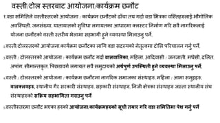 िस्ती/टोर स्तयफाट आमोजना/कामकिभ छनौट
१.िडा समभनतरे िस्तीस्तयको आमोजना / कामकिभ छनौटको ढाॉचा तम गदाक िडा मबत्रका िक्स्तहरुराई बौगोमरक
अिक्स्थती, जनसॊख्मा, मातामातको सुविधा रगामतका आधायभा तरस्टय ननभाकण गरय सिै नागरयकराई
मोजना छनौटको िस्ती स्तयीम बेराभा सहबागी हुने व्मिस्था मभराउनु ऩने,
2.िस्ती/टोरस्तयको आमोजना/कामकिभ छनौटका रागग िडा सदस्मको नेतृत्िभा टोमर ऩरयचारन गनुक ऩने,
3.िस्ती / टोरस्तयको आमोजना / कामकिभ छनौट गदाक वारवामरका, भदहरा, आददिासी / जनजाती, भधेसी, दमरत,
अऩाॊग, सीभान्त्तकृ त, वऩछडािगक रगामत सिै सभुदामको अथाऩुणा उऩश्स्थती हुने व्मवस्था मभराउनु ऩने,
4.िस्ती / टोरस्तयको आमोजना / कामकिभ छनौटभा नागरयक सभाजका सॊस्थाहरु, भदहरा / आभा सभुहहरु,
वारक्रवहरु, स्थानीम गैय सयकायी सॊस्थाहरु, सहकायी सॊस्थाहरु, ननजी ऺेत्रका सॊस्थाहरु जस्ता स्थानीम सॊघ
सॊस्थाहरुको सक्रक्रम सहबाधगता गयाउनु ऩने
5.िस्तीस्तयभा छनौट बएका हरुको आमोजना/कामाक्रभहरुको सूिी तमाय गरय वडा समभनतभा ऩेश गनुा ऩने
 