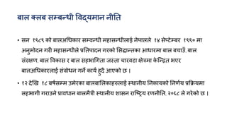 फार तरफ सम्फन्त्धी विद्मभान नीनत
• सन १९८९ को फारअगधकाय सम्िन्त्धी भहासन्त्धीराई नेऩाररे १४ सेप्टेम्फय १९९० भा
अनुभोदन गयी भहासन्त्धीरे प्रनतऩादन गयको मसद्धान्त्तका आधायभा फार फचाउॉ, फार
सॊयऺण, फार विकास य फार सहबागगता जस्ता चायिटा ऺेत्रभा क
े क्न्त्ित बएय
फारअगधकायराई सॊिोधन गने कामक हुदै आएको छ ।
• १२ देखख १८ फषकसम्भ उभेयका फारफामरकाहरुराई स्थानीम ननकामको ननणकम प्रक्रिमभा
सहबागी गयाउने प्रािधान फारभैत्री स्थानीम शासन याक्रिम यणनीनत, २०६८ रे गयेको छ ।
 
