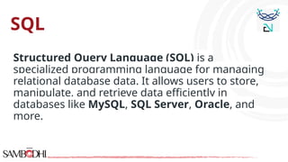 SQL
Structured Query Language (SQL) is a
specialized programming language for managing
relational database data. It allows users to store,
manipulate, and retrieve data efficiently in
databases like MySQL, SQL Server, Oracle, and
more.