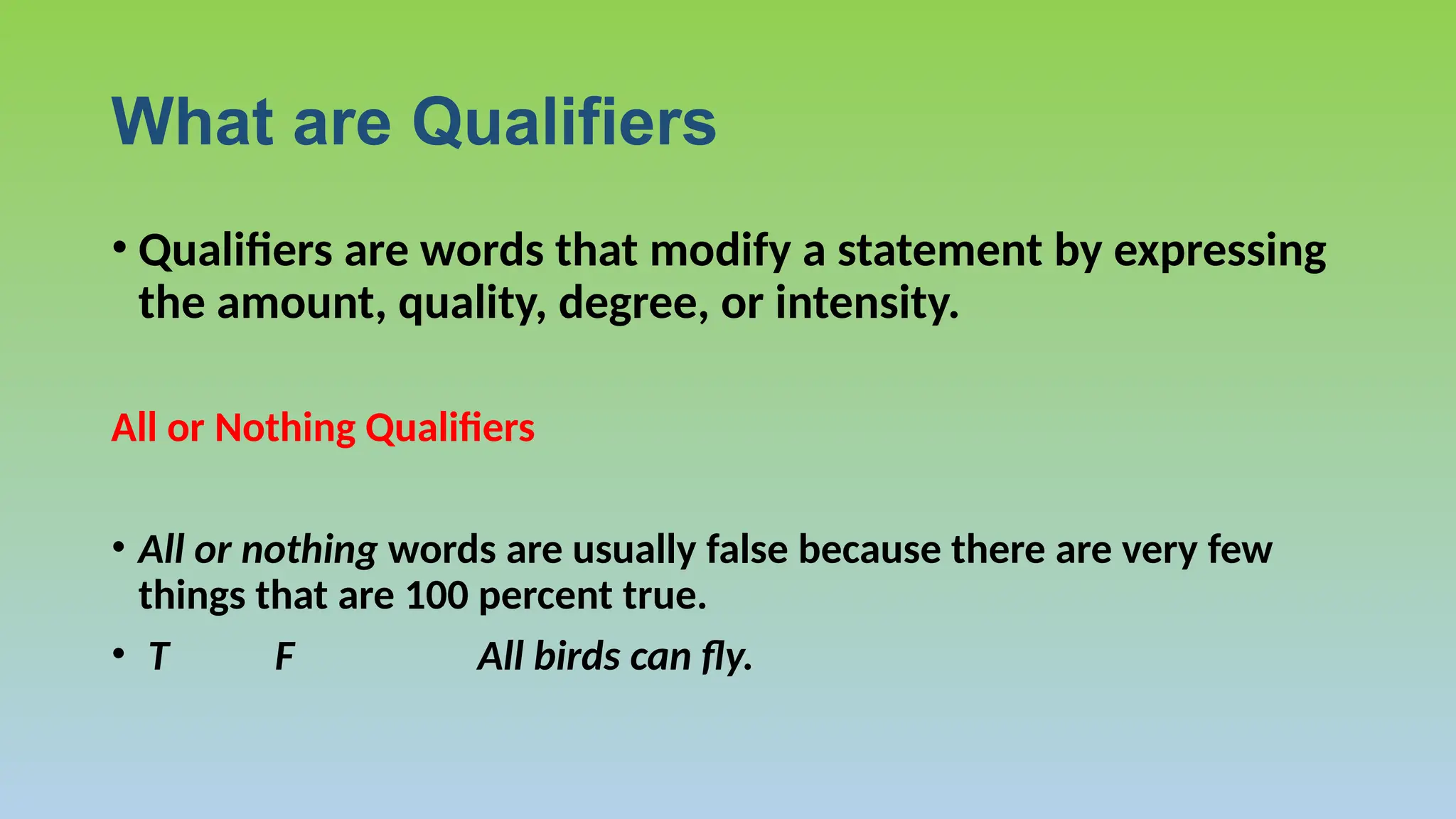 What are Qualifiers
• Qualifiers are words that modify a statement by expressing
the amount, quality, degree, or intensity.
All or Nothing Qualifiers
• All or nothing words are usually false because there are very few
things that are 100 percent true.
• T F All birds can fly.
 