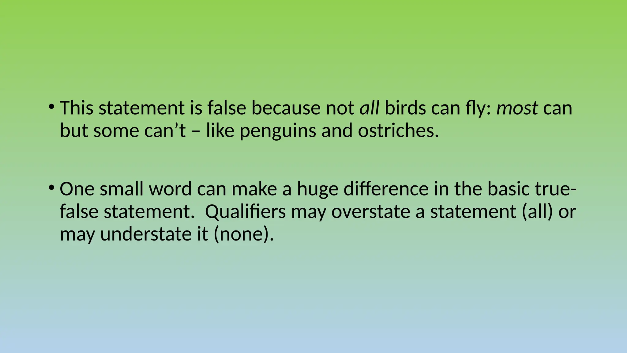 • This statement is false because not all birds can fly: most can
but some can’t – like penguins and ostriches.
• One small word can make a huge difference in the basic true-
false statement. Qualifiers may overstate a statement (all) or
may understate it (none).
 