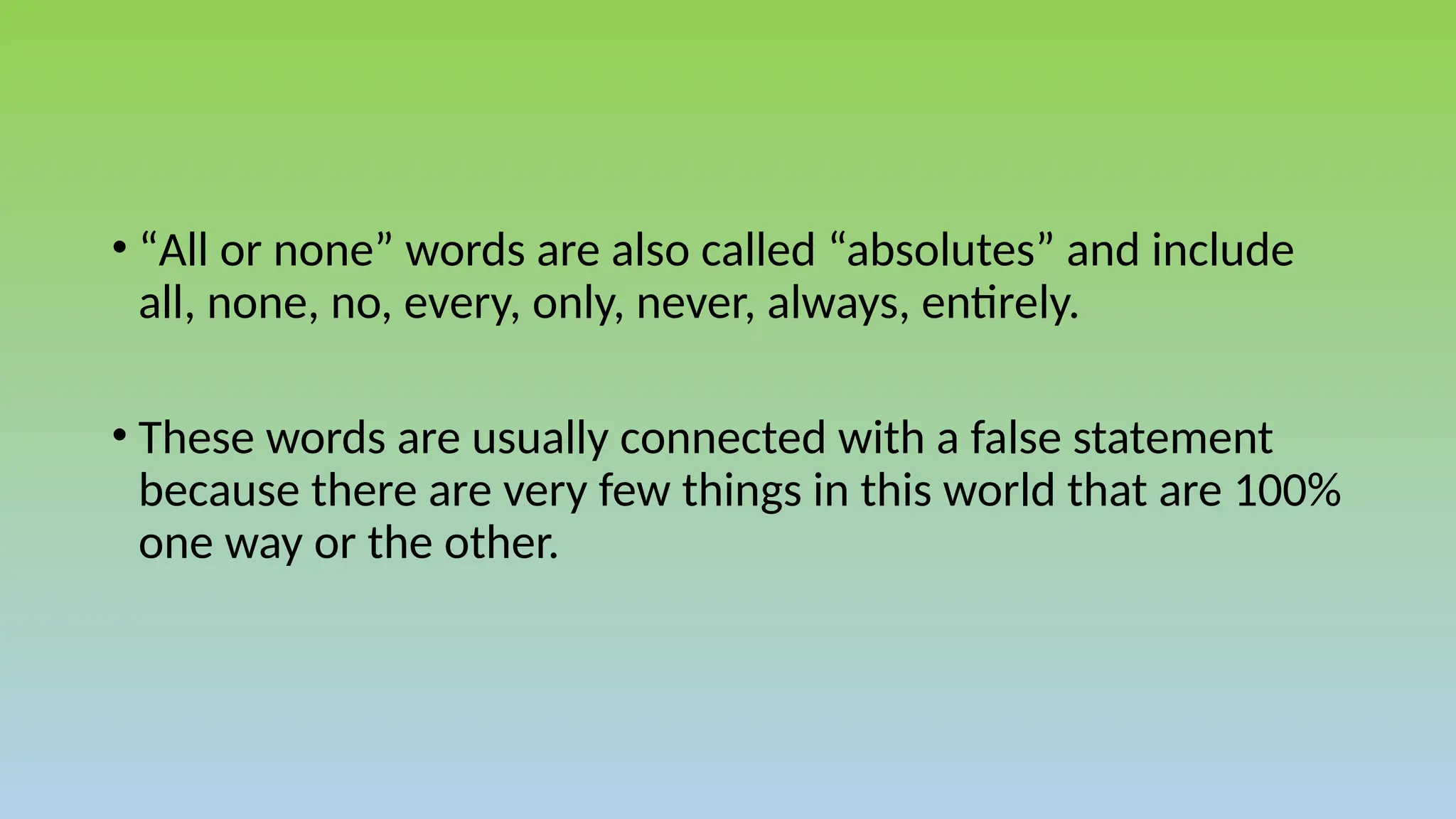 • “All or none” words are also called “absolutes” and include
all, none, no, every, only, never, always, entirely.
• These words are usually connected with a false statement
because there are very few things in this world that are 100%
one way or the other.
 