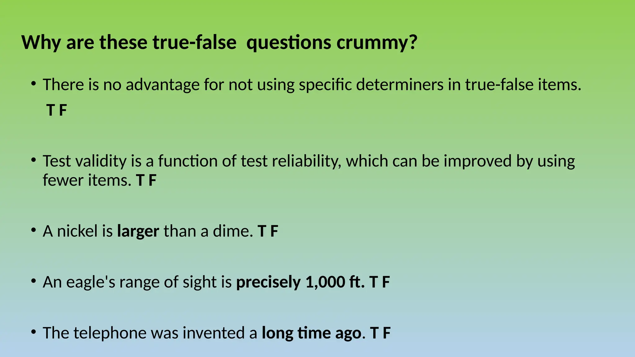 Why are these true-false questions crummy?
• There is no advantage for not using specific determiners in true-false items.
T F
• Test validity is a function of test reliability, which can be improved by using
fewer items. T F
• A nickel is larger than a dime. T F
• An eagle's range of sight is precisely 1,000 ft. T F
• The telephone was invented a long time ago. T F
 