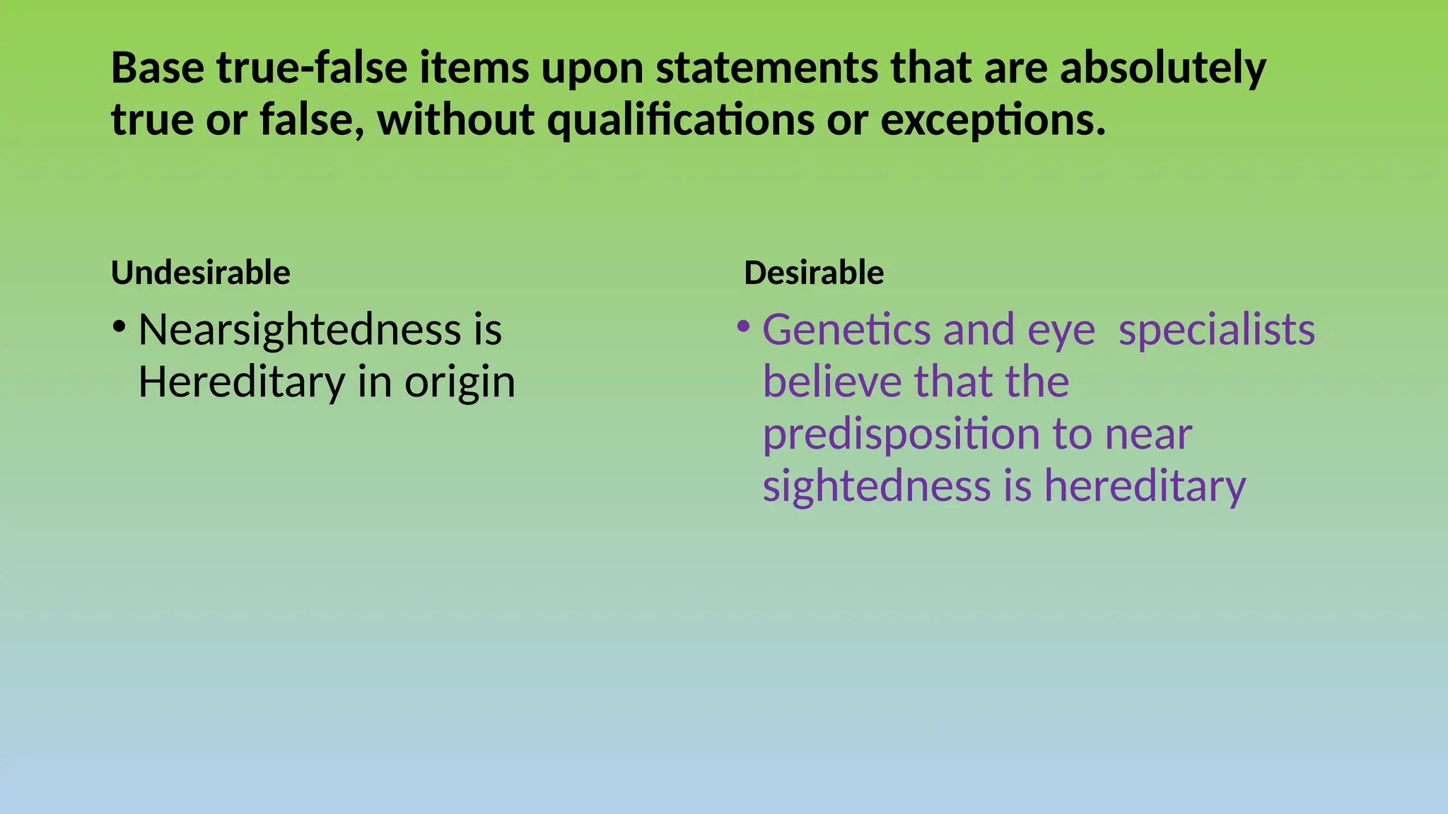Base true-false items upon statements that are absolutely
true or false, without qualifications or exceptions.
Undesirable Desirable
• Genetics and eye specialists
believe that the
predisposition to near
sightedness is hereditary
• Nearsightedness is
Hereditary in origin
 