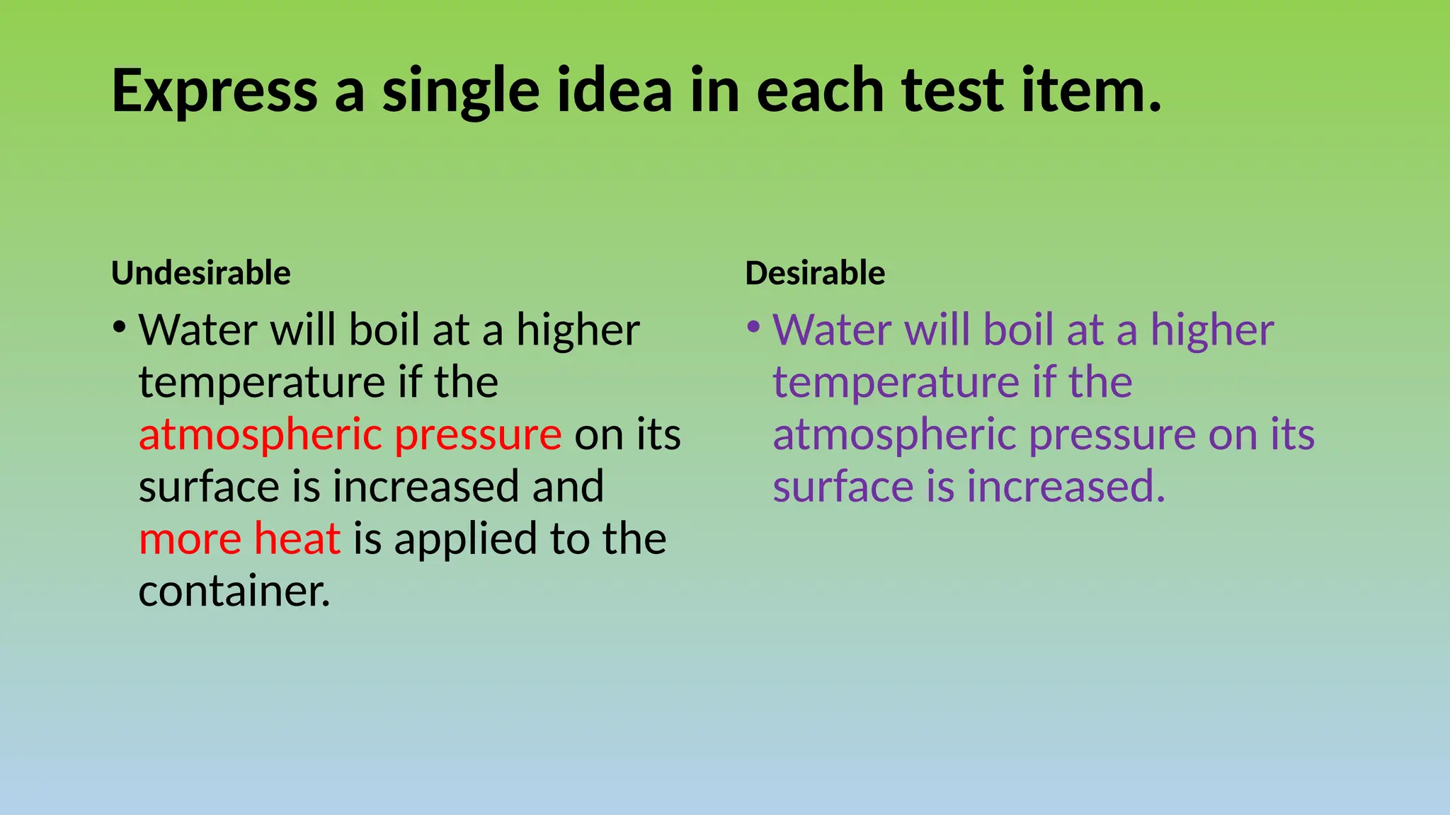 Express a single idea in each test item.
Undesirable Desirable
• Water will boil at a higher
temperature if the
atmospheric pressure on its
surface is increased.
• Water will boil at a higher
temperature if the
atmospheric pressure on its
surface is increased and
more heat is applied to the
container.
 
