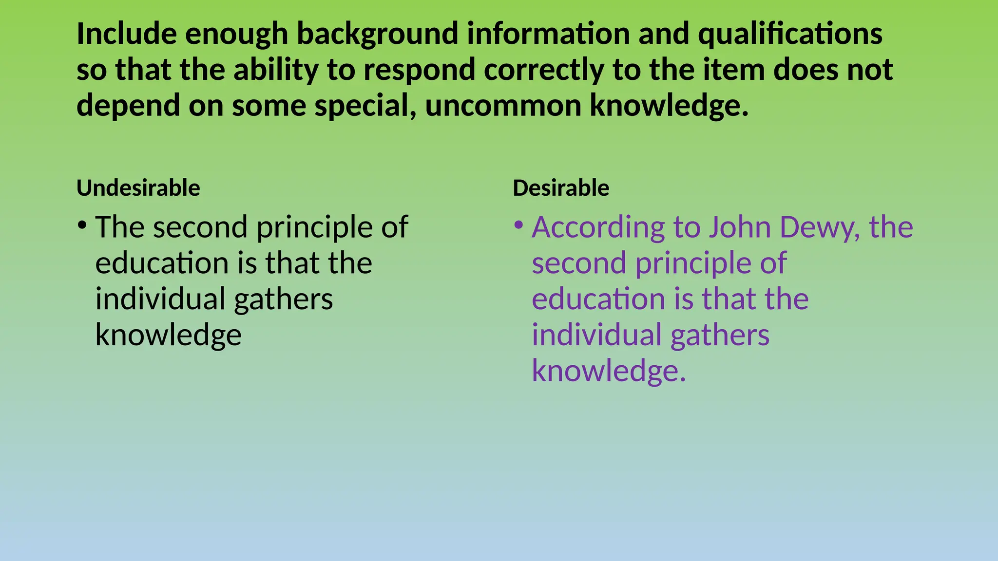 Include enough background information and qualifications
so that the ability to respond correctly to the item does not
depend on some special, uncommon knowledge.
Undesirable Desirable
• According to John Dewy, the
second principle of
education is that the
individual gathers
knowledge.
• The second principle of
education is that the
individual gathers
knowledge
 