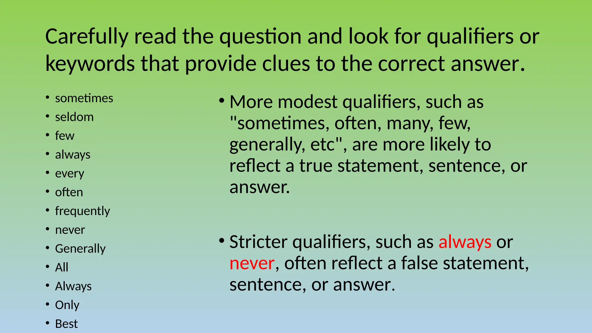 Carefully read the question and look for qualifiers or
keywords that provide clues to the correct answer.
• More modest qualifiers, such as
"sometimes, often, many, few,
generally, etc", are more likely to
reflect a true statement, sentence, or
answer.
• Stricter qualifiers, such as always or
never, often reflect a false statement,
sentence, or answer.
• sometimes
• seldom
• few
• always
• every
• often
• frequently
• never
• Generally
• All
• Always
• Only
• Best
 