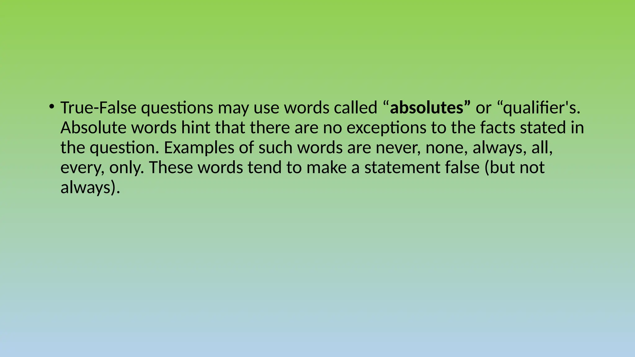 • True-False questions may use words called “absolutes” or “qualifier's.
Absolute words hint that there are no exceptions to the facts stated in
the question. Examples of such words are never, none, always, all,
every, only. These words tend to make a statement false (but not
always).
 
