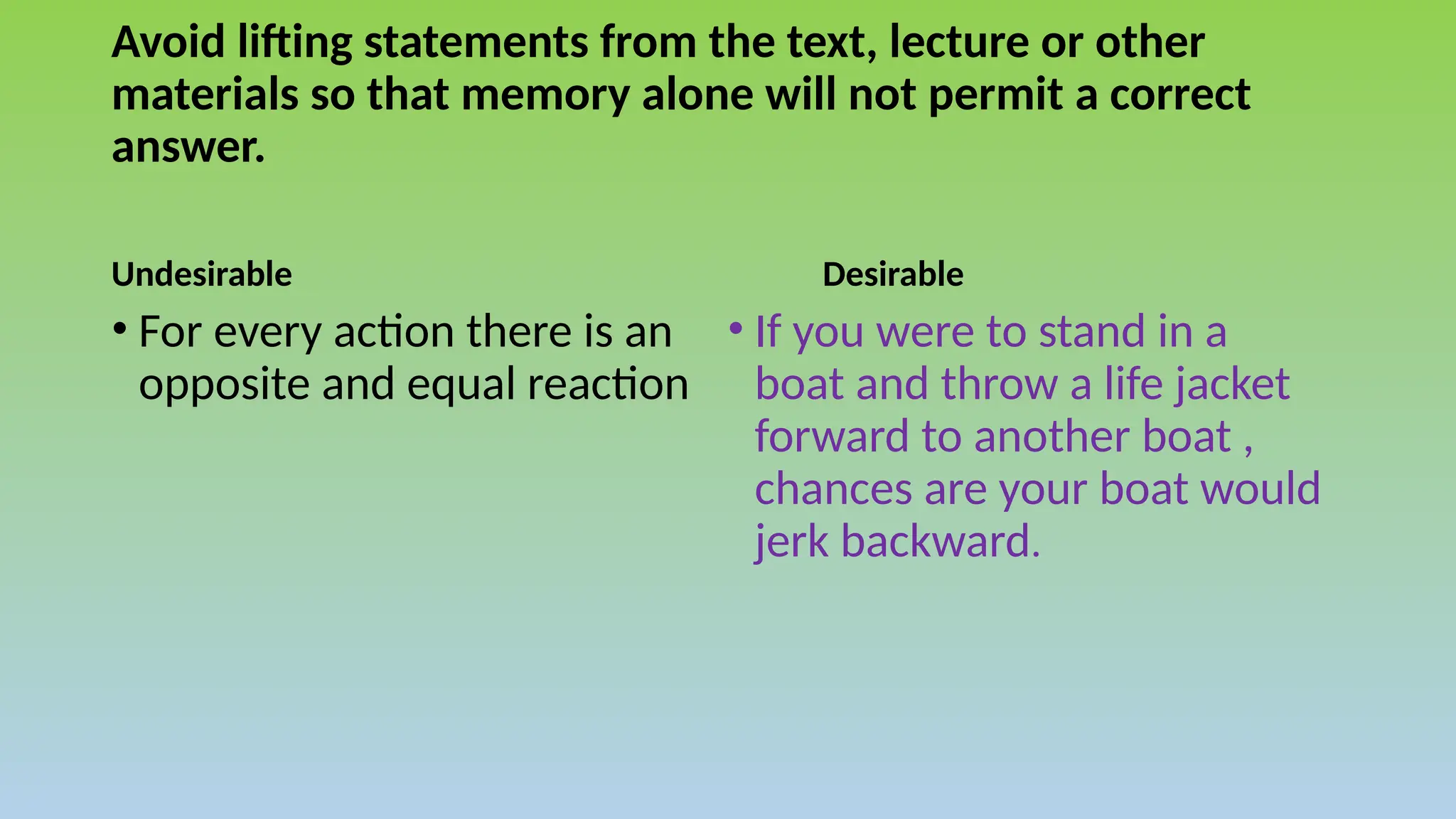 Avoid lifting statements from the text, lecture or other
materials so that memory alone will not permit a correct
answer.
Undesirable Desirable
• If you were to stand in a
boat and throw a life jacket
forward to another boat ,
chances are your boat would
jerk backward.
• For every action there is an
opposite and equal reaction
 