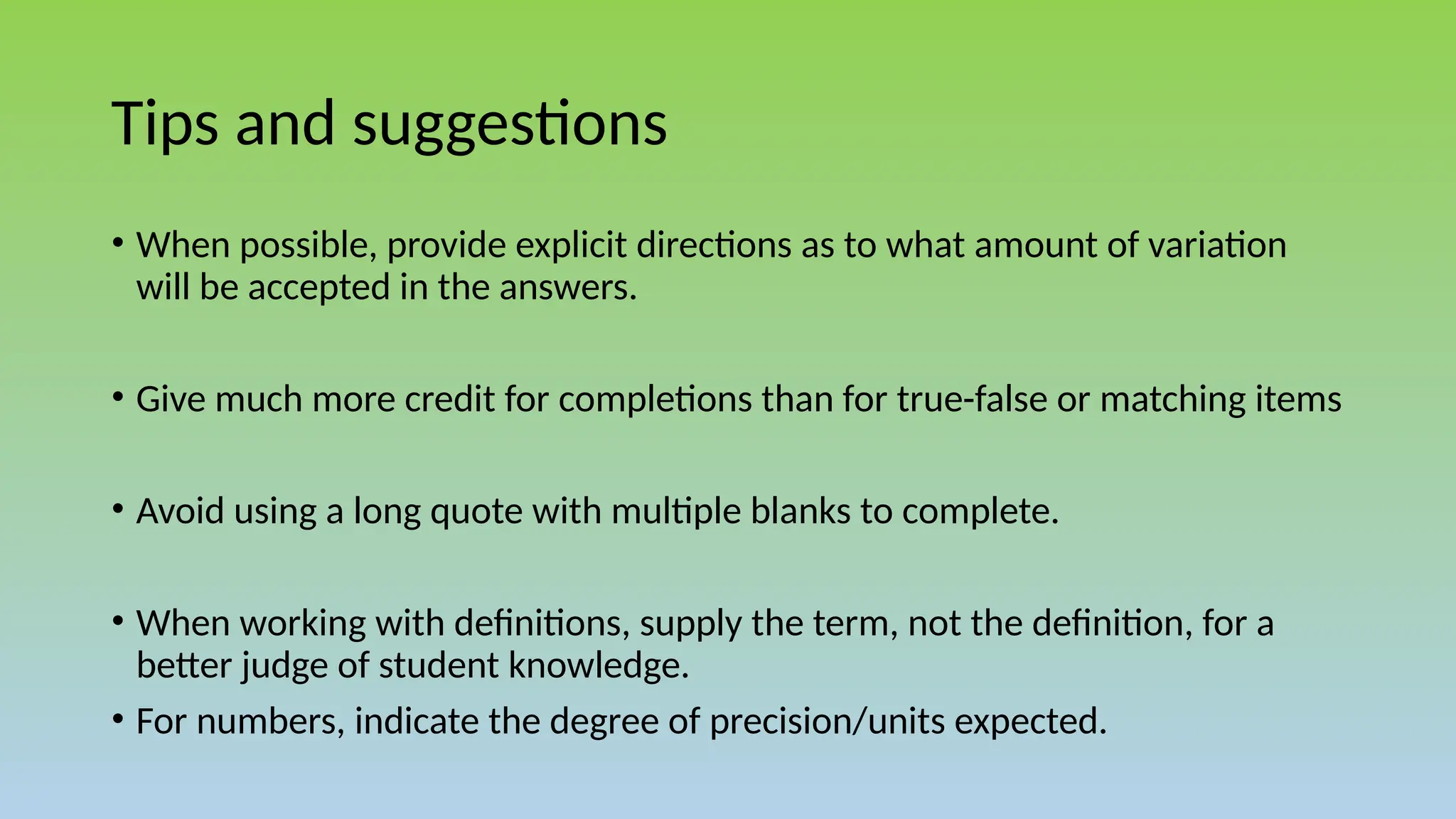 Tips and suggestions
• When possible, provide explicit directions as to what amount of variation
will be accepted in the answers.
• Give much more credit for completions than for true-false or matching items
• Avoid using a long quote with multiple blanks to complete.
• When working with definitions, supply the term, not the definition, for a
better judge of student knowledge.
• For numbers, indicate the degree of precision/units expected.
 