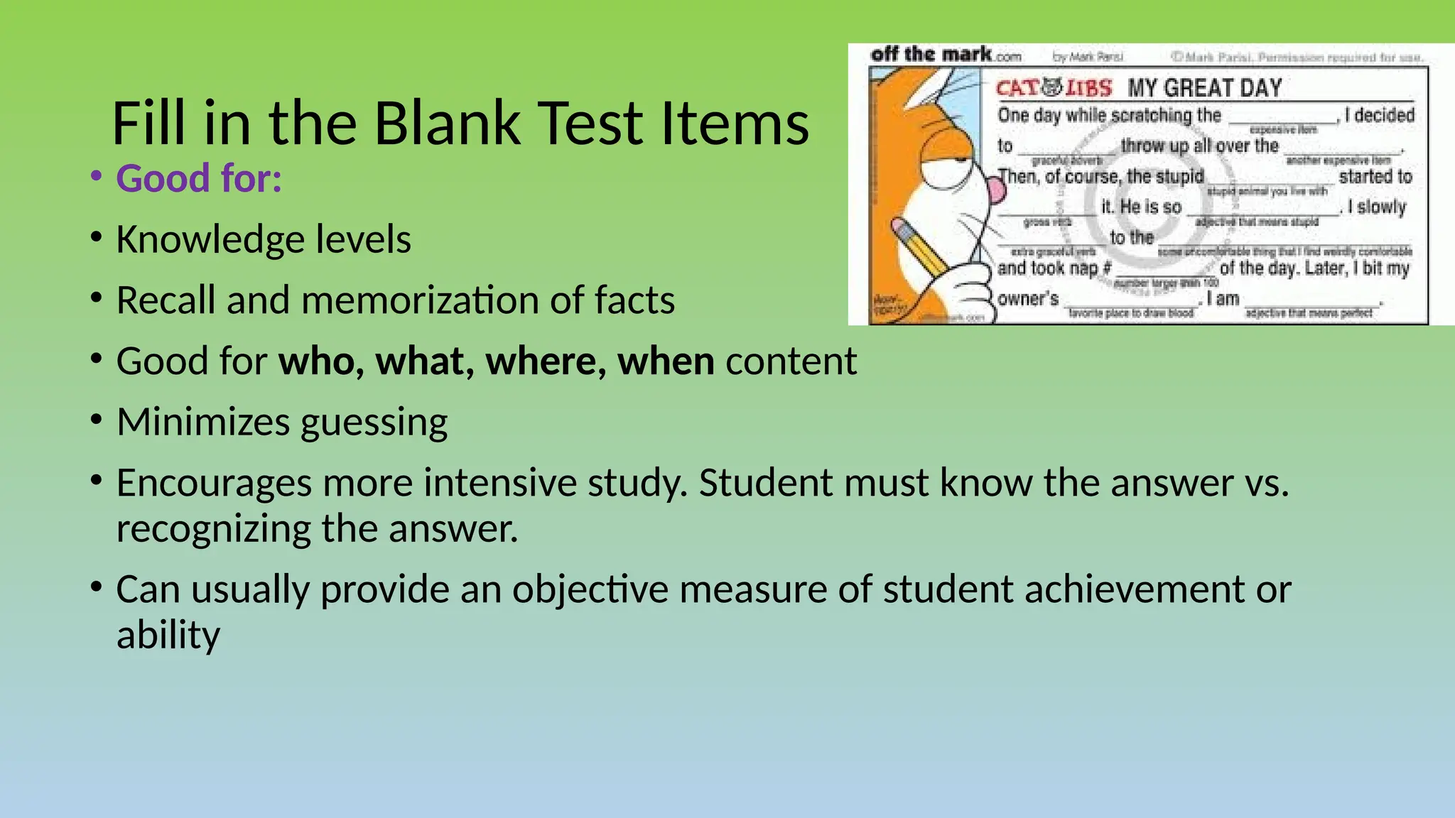 Fill in the Blank Test Items
• Good for:
• Knowledge levels
• Recall and memorization of facts
• Good for who, what, where, when content
• Minimizes guessing
• Encourages more intensive study. Student must know the answer vs.
recognizing the answer.
• Can usually provide an objective measure of student achievement or
ability
 