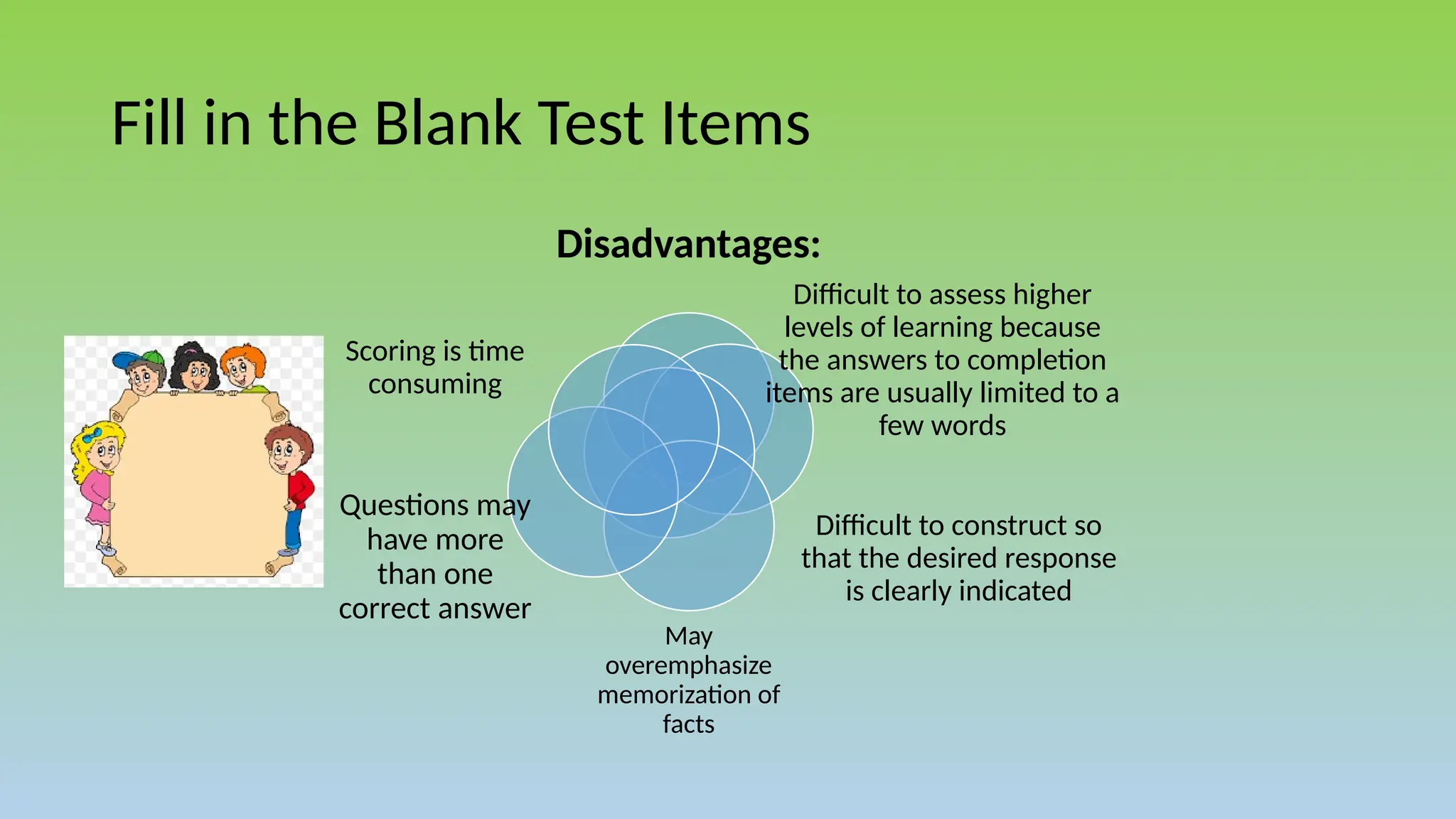 Fill in the Blank Test Items
Disadvantages:
Difficult to assess higher
levels of learning because
the answers to completion
items are usually limited to a
few words
Difficult to construct so
that the desired response
is clearly indicated
May
overemphasize
memorization of
facts
Questions may
have more
than one
correct answer
Scoring is time
consuming
 