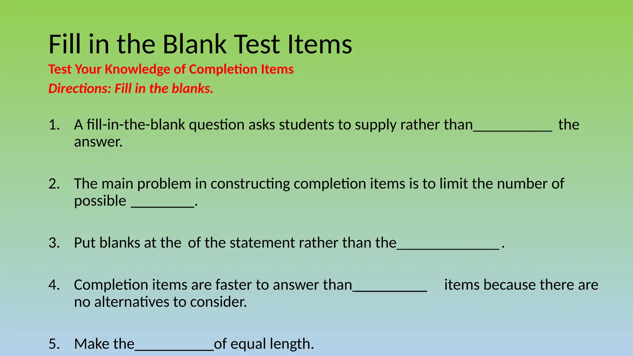 Fill in the Blank Test Items
Test Your Knowledge of Completion Items
Directions: Fill in the blanks.
1. A fill-in-the-blank question asks students to supply rather than__________ the
answer.
2. The main problem in constructing completion items is to limit the number of
possible ________.
3. Put blanks at the of the statement rather than the_____________.
4. Completion items are faster to answer than _________ items because there are
no alternatives to consider.
5. Make the__________of equal length.
 