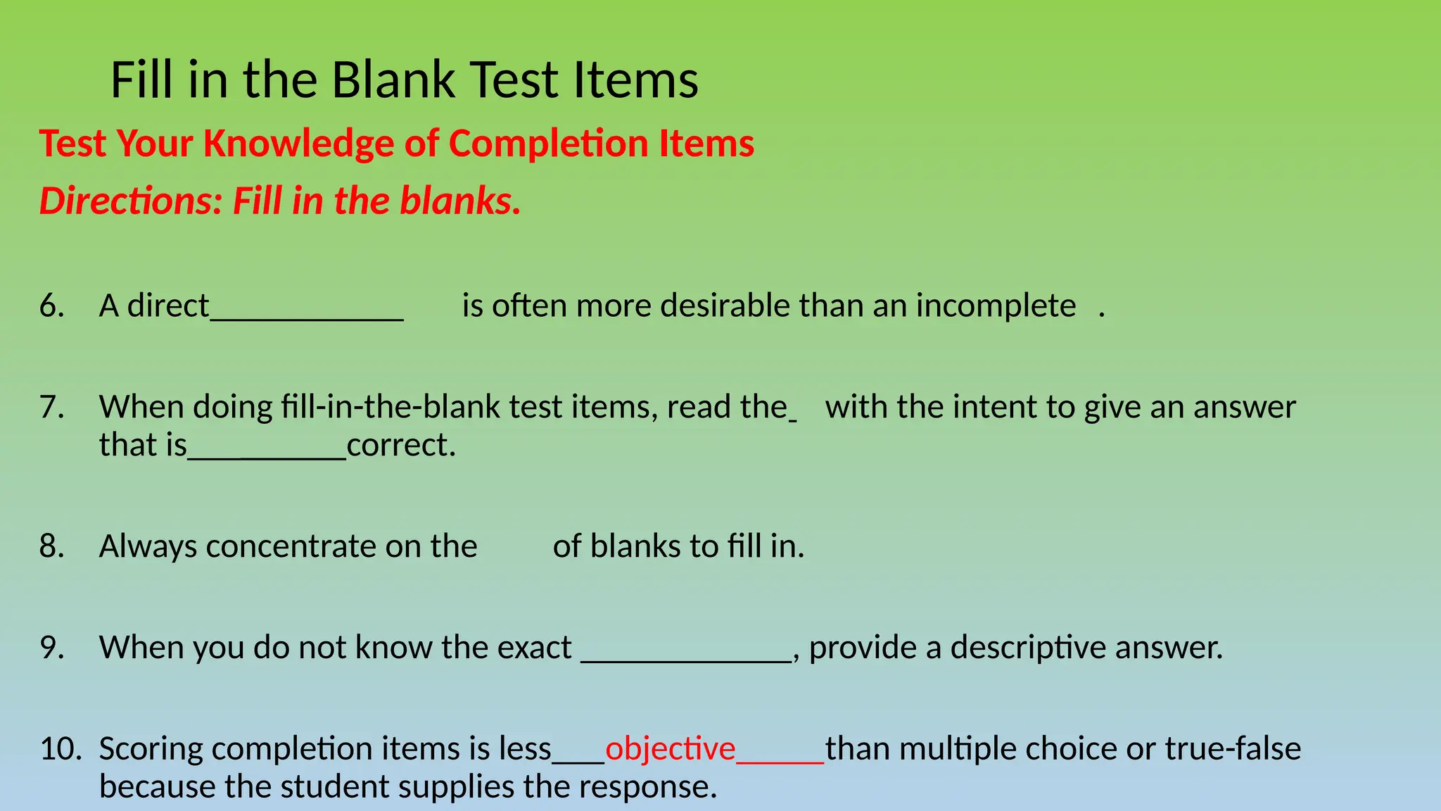 Fill in the Blank Test Items
Test Your Knowledge of Completion Items
Directions: Fill in the blanks.
6. A direct___________ is often more desirable than an incomplete .
7. When doing fill-in-the-blank test items, read the with the intent to give an answer
that is_________correct.
8. Always concentrate on the of blanks to fill in.
9. When you do not know the exact ____________, provide a descriptive answer.
10. Scoring completion items is less___objective_____than multiple choice or true-false
because the student supplies the response.
 