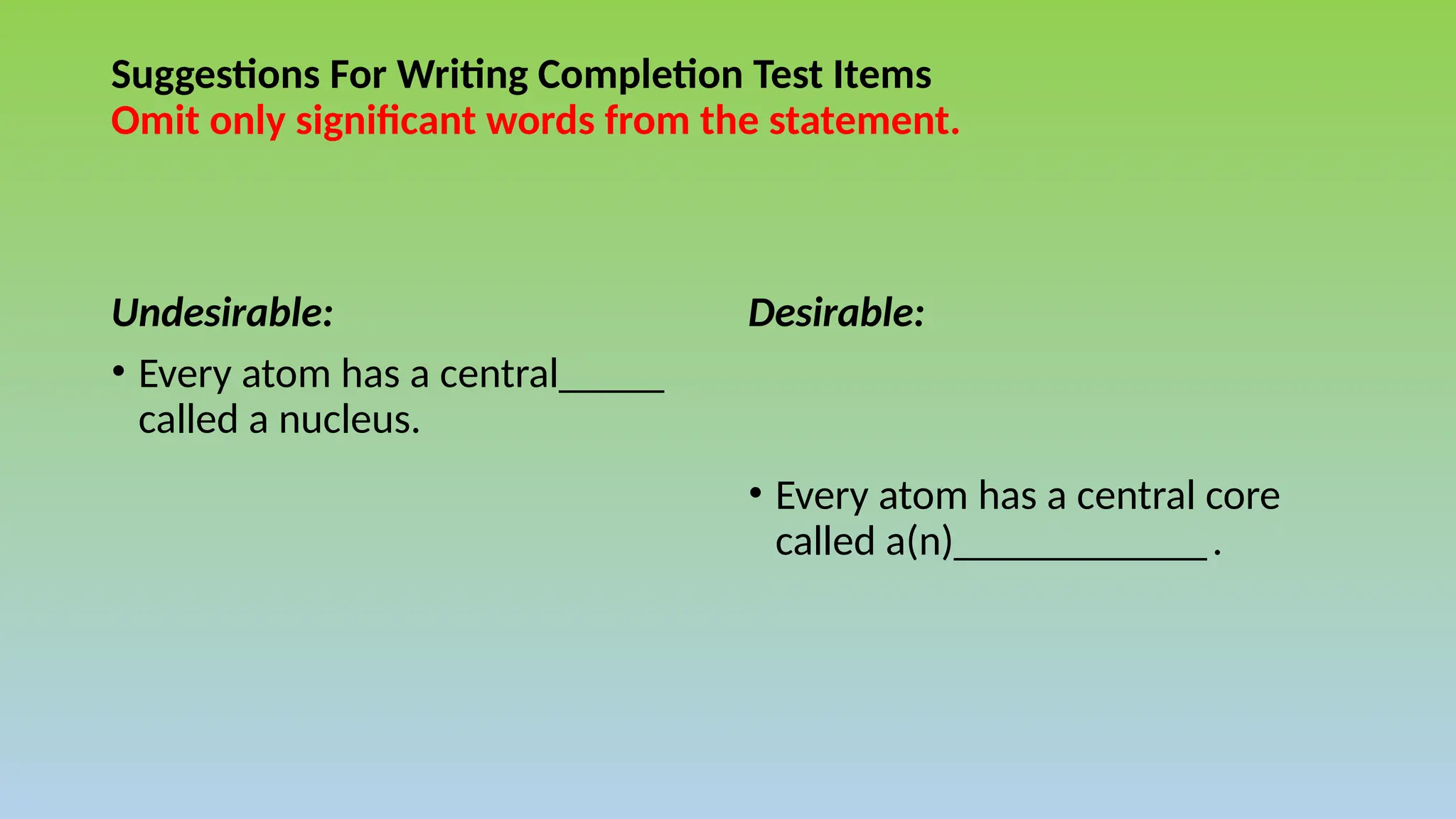 Suggestions For Writing Completion Test Items
Omit only significant words from the statement.
Undesirable:
• Every atom has a central_____
called a nucleus.
Desirable:
• Every atom has a central core
called a(n)____________.
 