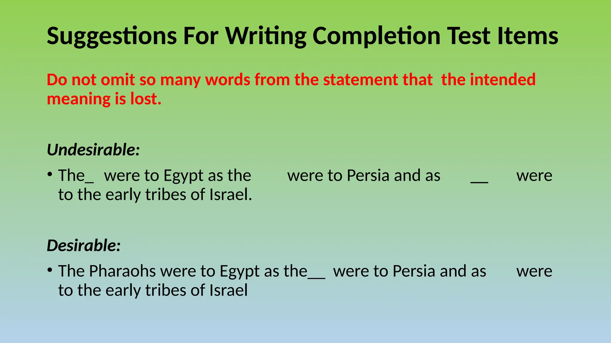 Suggestions For Writing Completion Test Items
Do not omit so many words from the statement that the intended
meaning is lost.
Undesirable:
• The_ were to Egypt as the were to Persia and as __ were
to the early tribes of Israel.
Desirable:
• The Pharaohs were to Egypt as the__ were to Persia and as were
to the early tribes of Israel
 