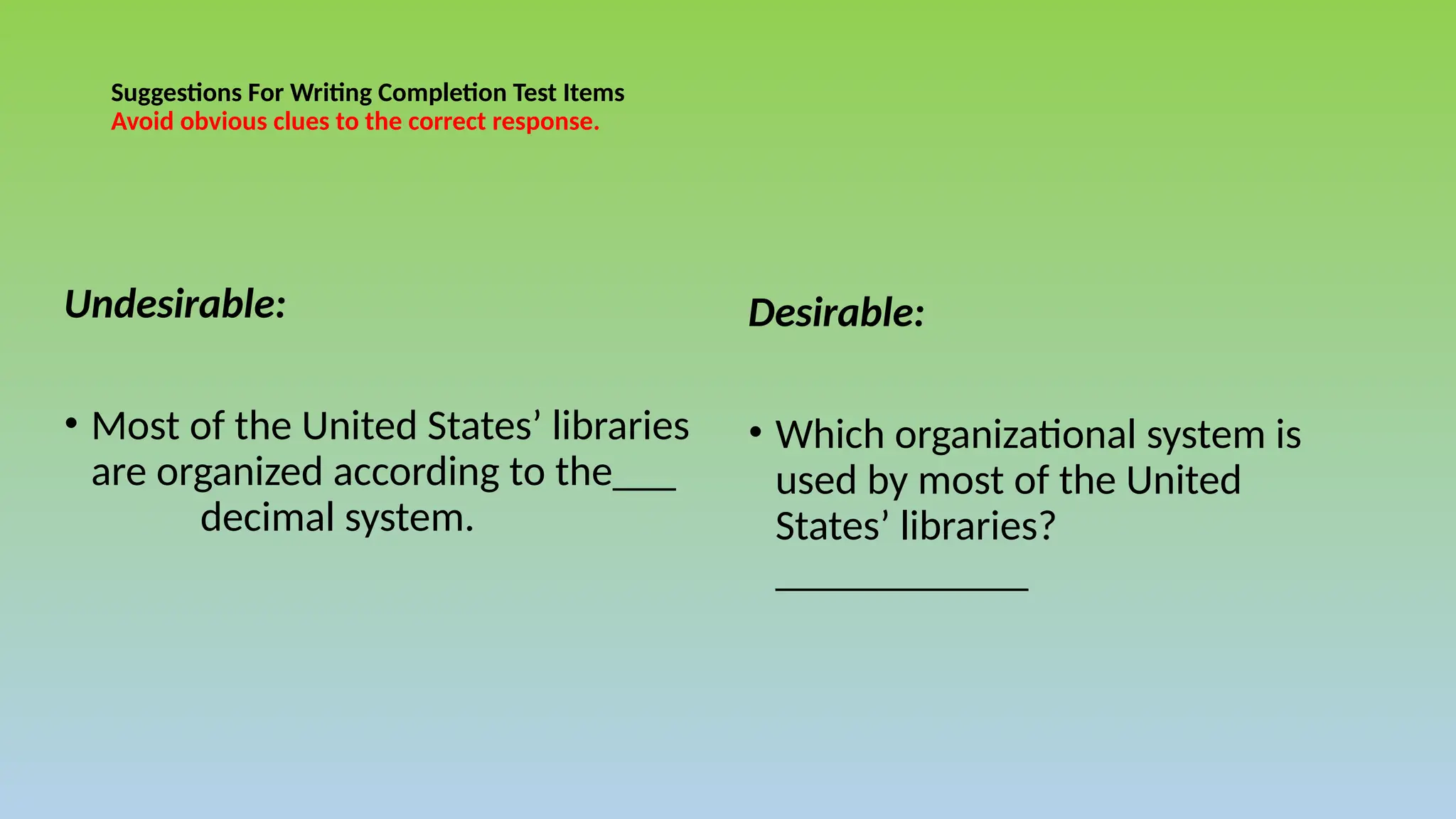 Suggestions For Writing Completion Test Items
Avoid obvious clues to the correct response.
Undesirable:
• Most of the United States’ libraries
are organized according to the___
decimal system.
Desirable:
• Which organizational system is
used by most of the United
States’ libraries?
____________
 