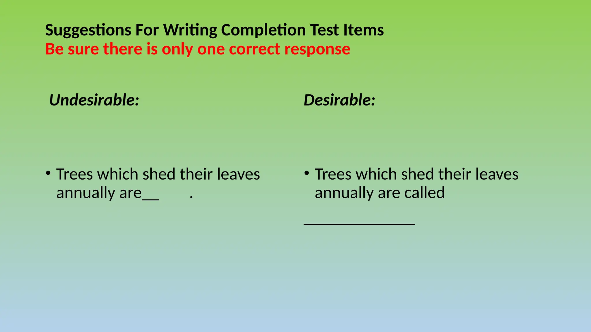 Suggestions For Writing Completion Test Items
Be sure there is only one correct response
Undesirable:
• Trees which shed their leaves
annually are__ .
Desirable:
• Trees which shed their leaves
annually are called
_____________
 