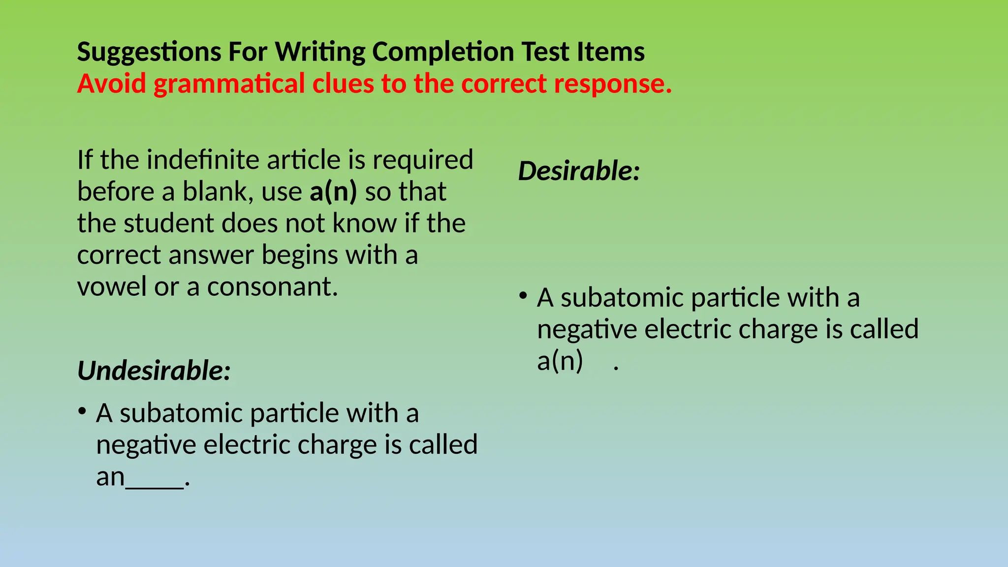 Suggestions For Writing Completion Test Items
Avoid grammatical clues to the correct response.
If the indefinite article is required
before a blank, use a(n) so that
the student does not know if the
correct answer begins with a
vowel or a consonant.
Undesirable:
• A subatomic particle with a
negative electric charge is called
an____.
Desirable:
• A subatomic particle with a
negative electric charge is called
a(n) .
 