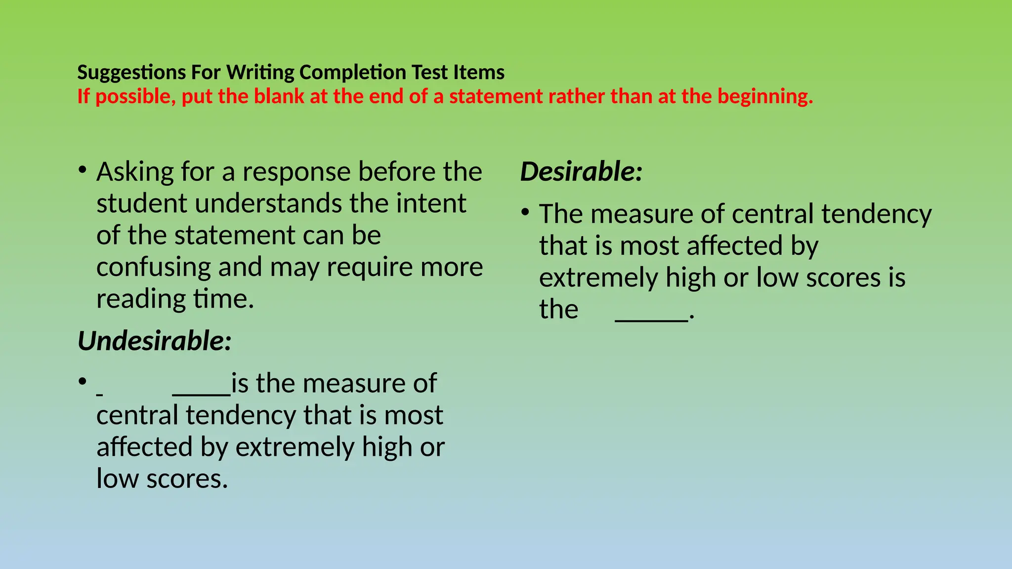 Suggestions For Writing Completion Test Items
If possible, put the blank at the end of a statement rather than at the beginning.
• Asking for a response before the
student understands the intent
of the statement can be
confusing and may require more
reading time.
Undesirable:
• ____is the measure of
central tendency that is most
affected by extremely high or
low scores.
Desirable:
• The measure of central tendency
that is most affected by
extremely high or low scores is
the _____.
 