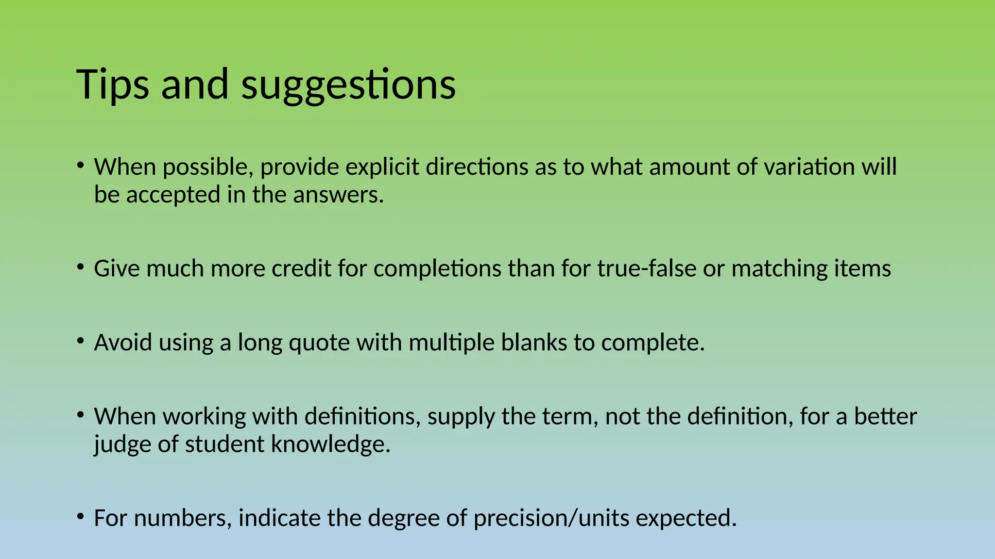 Tips and suggestions
• When possible, provide explicit directions as to what amount of variation will
be accepted in the answers.
• Give much more credit for completions than for true-false or matching items
• Avoid using a long quote with multiple blanks to complete.
• When working with definitions, supply the term, not the definition, for a better
judge of student knowledge.
• For numbers, indicate the degree of precision/units expected.
 
