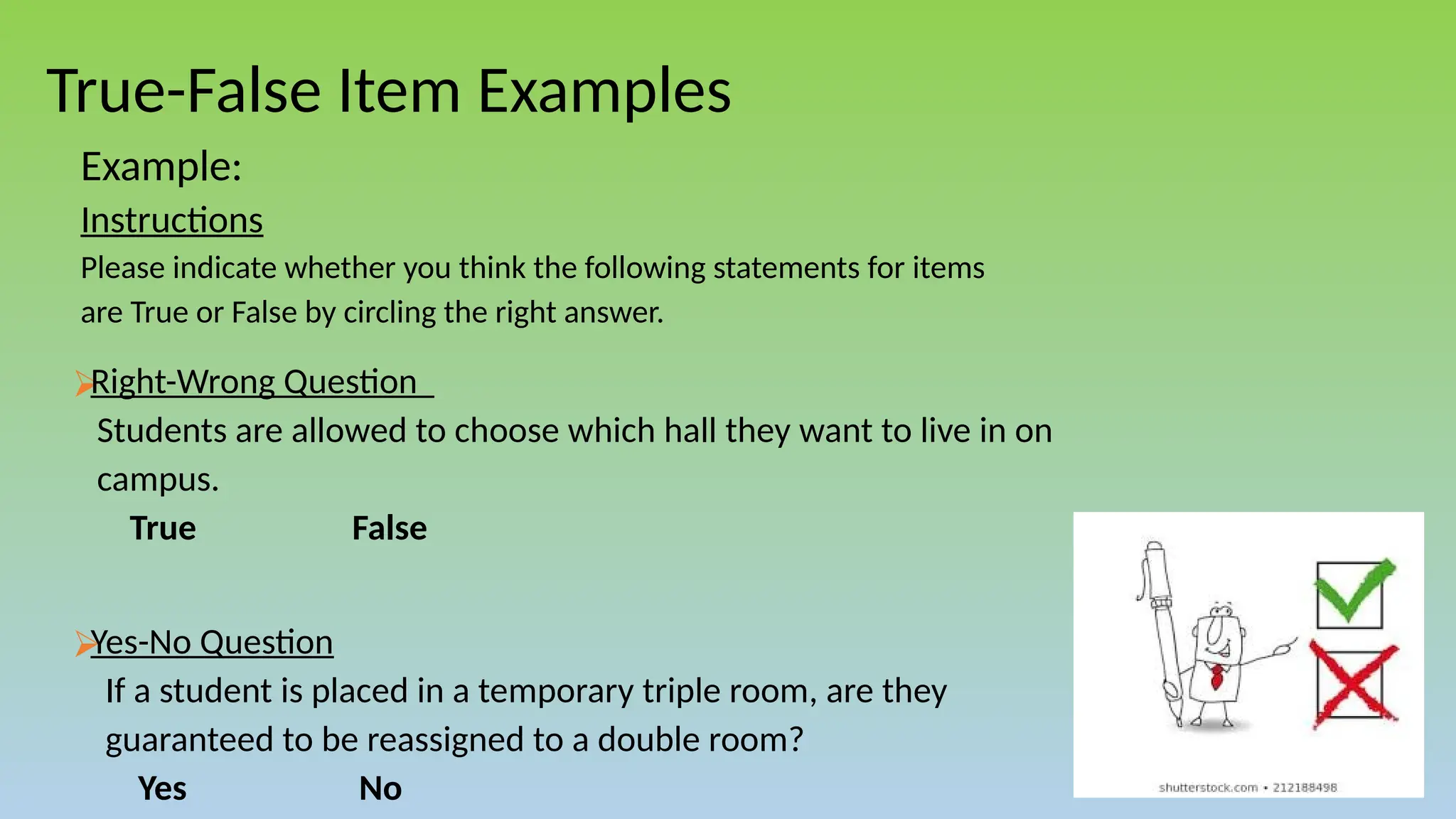 True-False Item Examples
Example:
Instructions
Please indicate whether you think the following statements for items
are True or False by circling the right answer.
⮚
Right-Wrong Question
Students are allowed to choose which hall they want to live in on
campus.
True False
⮚
Yes-No Question
If a student is placed in a temporary triple room, are they
guaranteed to be reassigned to a double room?
Yes No
 
