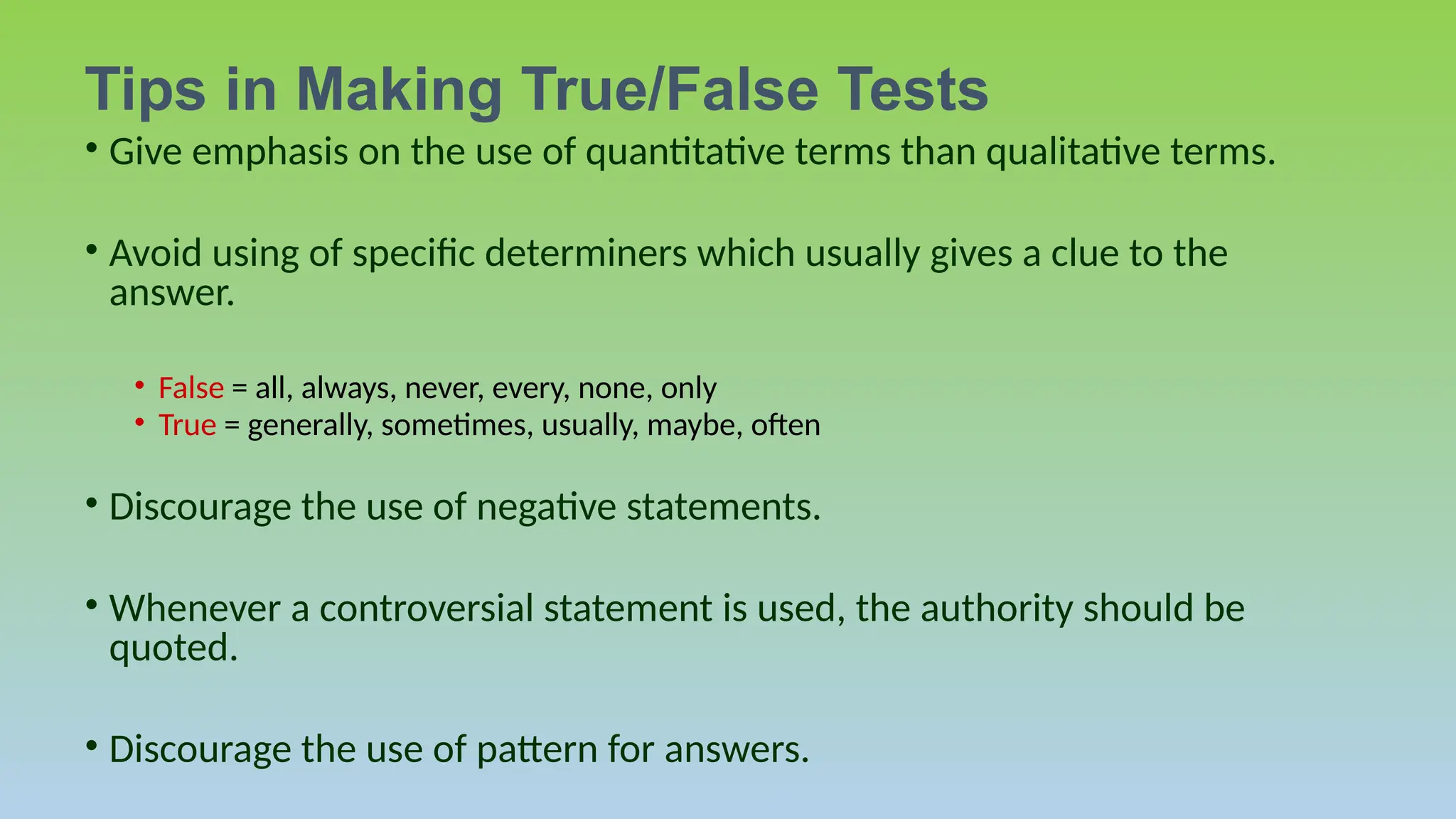• Give emphasis on the use of quantitative terms than qualitative terms.
• Avoid using of specific determiners which usually gives a clue to the
answer.
• False = all, always, never, every, none, only
• True = generally, sometimes, usually, maybe, often
• Discourage the use of negative statements.
• Whenever a controversial statement is used, the authority should be
quoted.
• Discourage the use of pattern for answers.
Tips in Making True/False Tests
 