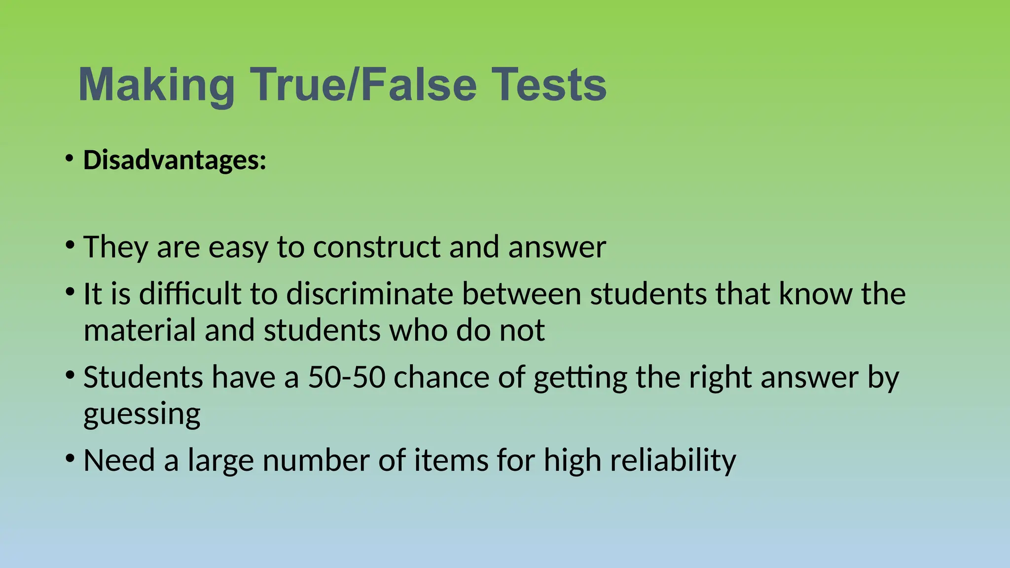Making True/False Tests
• Disadvantages:
• They are easy to construct and answer
• It is difficult to discriminate between students that know the
material and students who do not
• Students have a 50-50 chance of getting the right answer by
guessing
• Need a large number of items for high reliability
 
