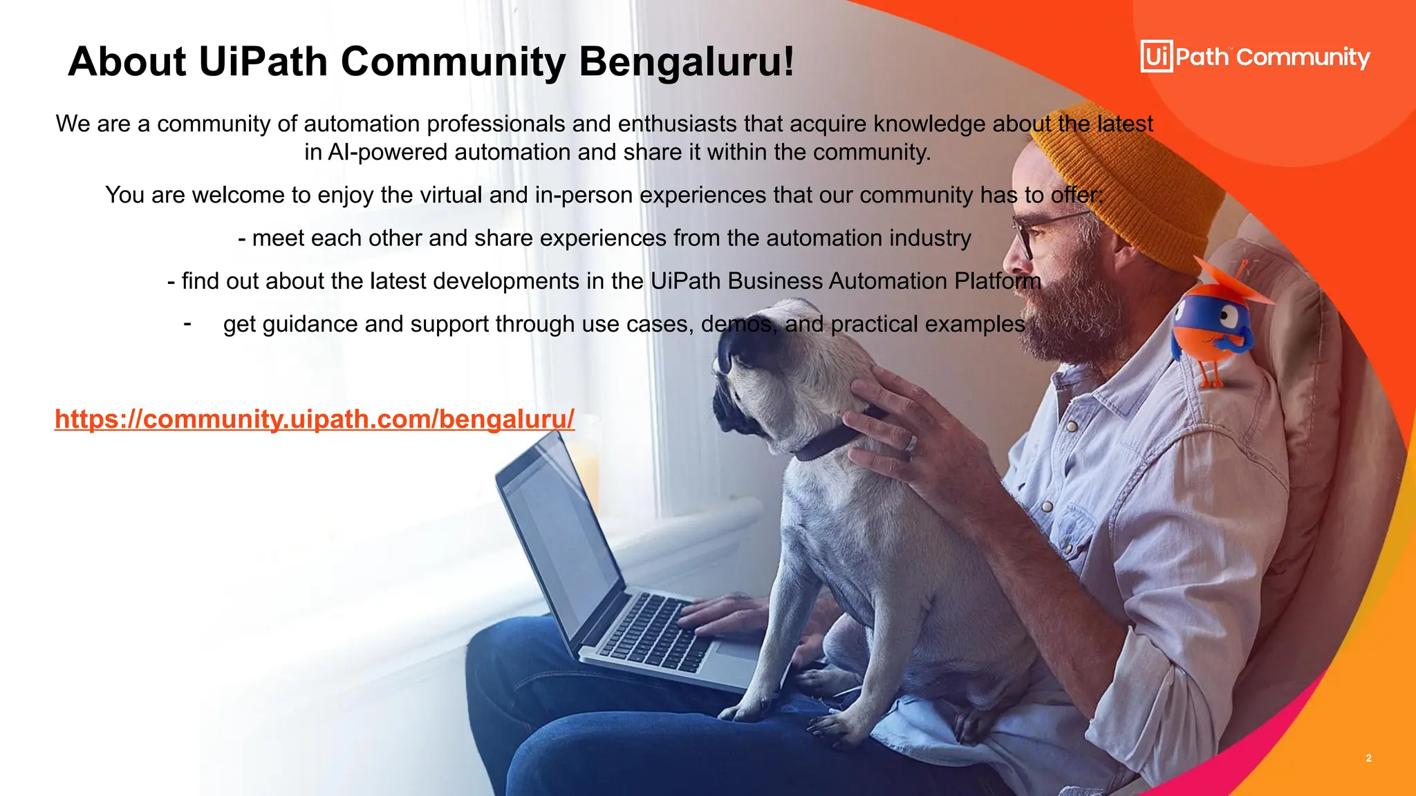 2
2
About UiPath Community Bengaluru!
We are a community of automation professionals and enthusiasts that acquire knowledge about the latest
in AI-powered automation and share it within the community.
You are welcome to enjoy the virtual and in-person experiences that our community has to offer:
- meet each other and share experiences from the automation industry
- find out about the latest developments in the UiPath Business Automation Platform
- get guidance and support through use cases, demos, and practical examples
https://community.uipath.com/bengaluru/
 