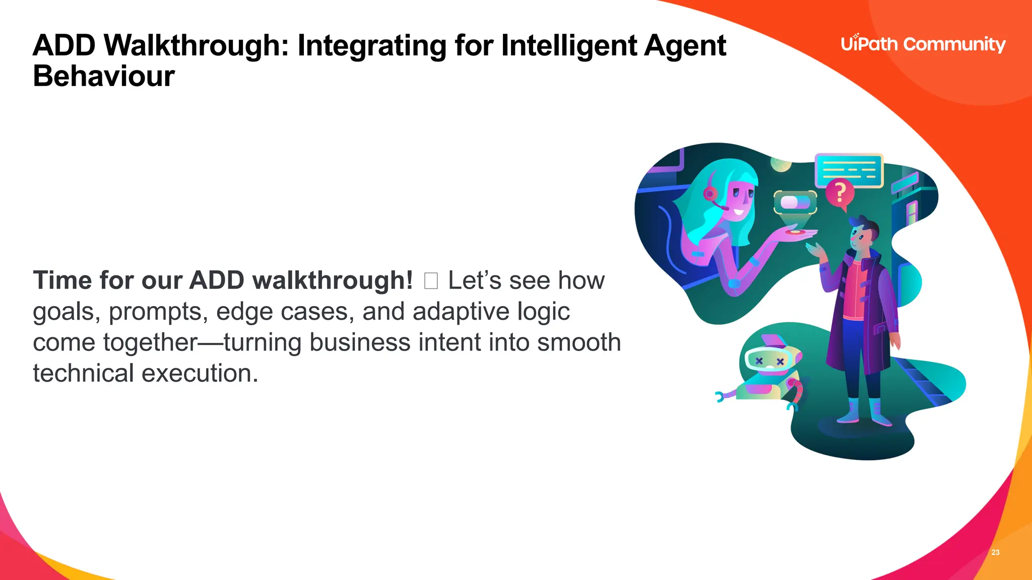23
Time for our ADD walkthrough! 🚀 Let’s see how
goals, prompts, edge cases, and adaptive logic
come together—turning business intent into smooth
technical execution.
ADD Walkthrough: Integrating for Intelligent Agent
Behaviour
 