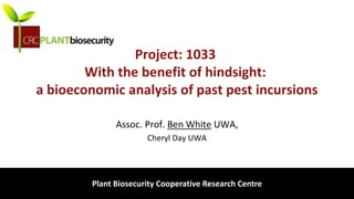 biosecurity built on science
Project: 1033
With the benefit of hindsight:
a bioeconomic analysis of past pest incursions
Assoc. Prof. Ben White UWA,
Cheryl Day UWA
Plant Biosecurity Cooperative Research Centre
 