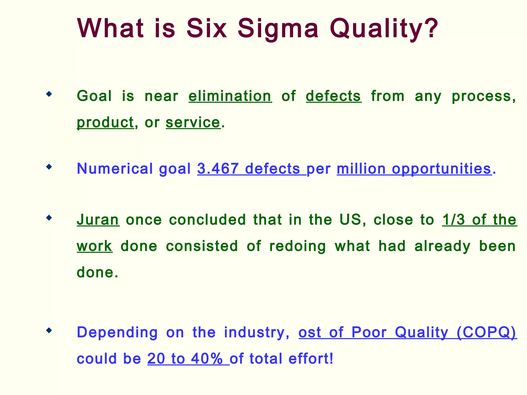 What is Six Sigma Quality?
 Goal is near elimination of defects from any process,
product, or service.
 Numerical goal 3.467 defects per million opportunities.
 Juran once concluded that in the US, close to 1/3 of the
work done consisted of redoing what had already been
done.
 Depending on the industry, ost of Poor Quality (COPQ)
could be 20 to 40% of total effort!
 