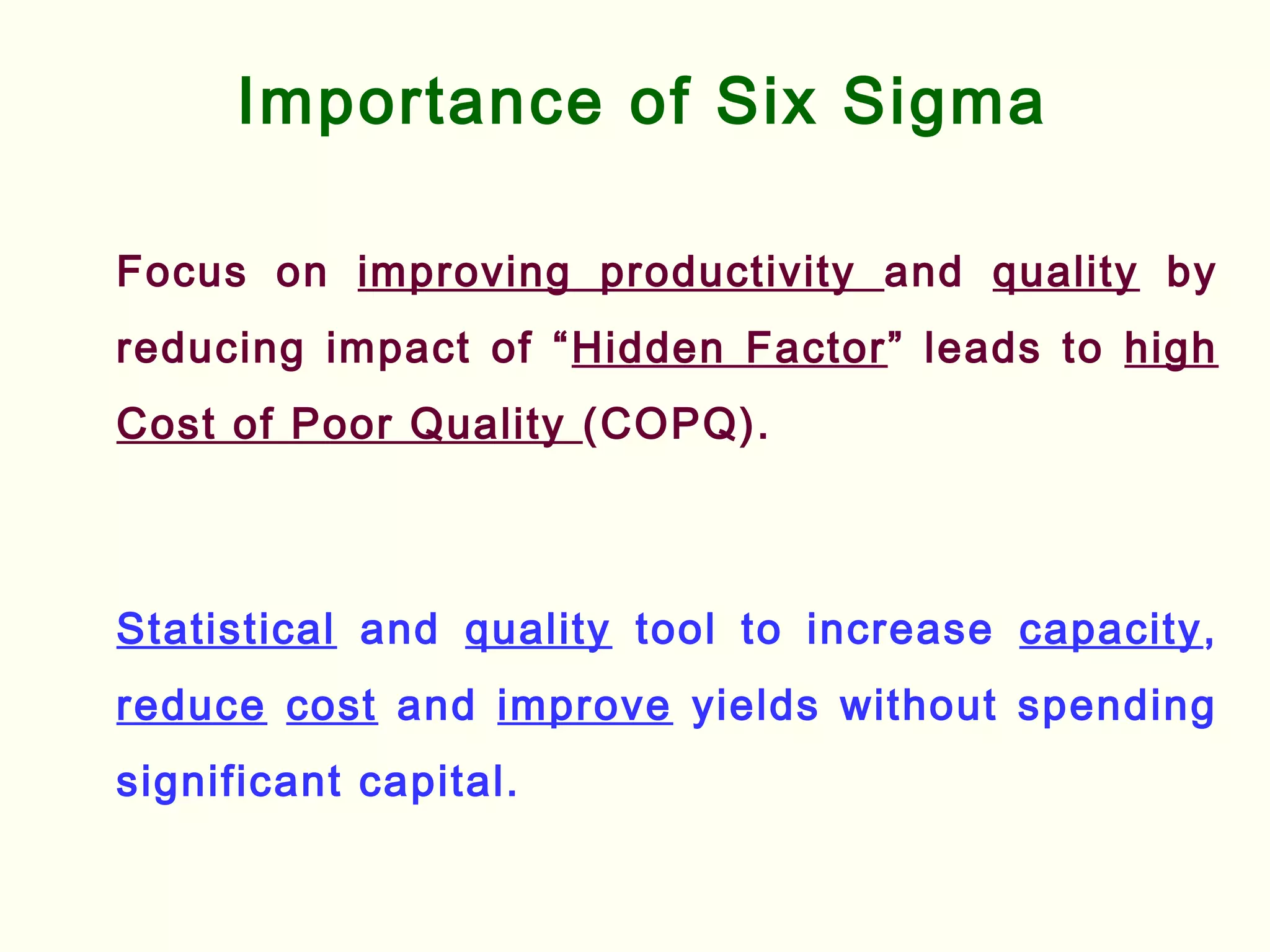 Importance of Six Sigma
Focus on improving productivity and quality by
reducing impact of “Hidden Factor” leads to high
Cost of Poor Quality (COPQ).
Statistical and quality tool to increase capacity,
reduce cost and improve yields without spending
significant capital.
 