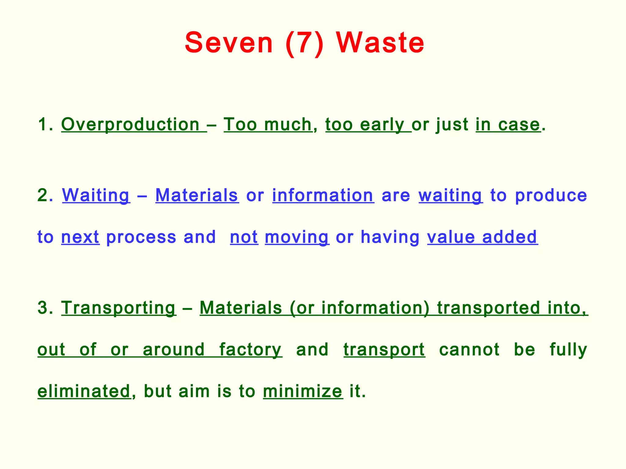 1. Overproduction – Too much, too early or just in case.
2. Waiting – Materials or information are waiting to produce
to next process and not moving or having value added
3. Transporting – Materials (or information) transported into,
out of or around factory and transport cannot be fully
eliminated, but aim is to minimize it.
Seven (7) Waste
 