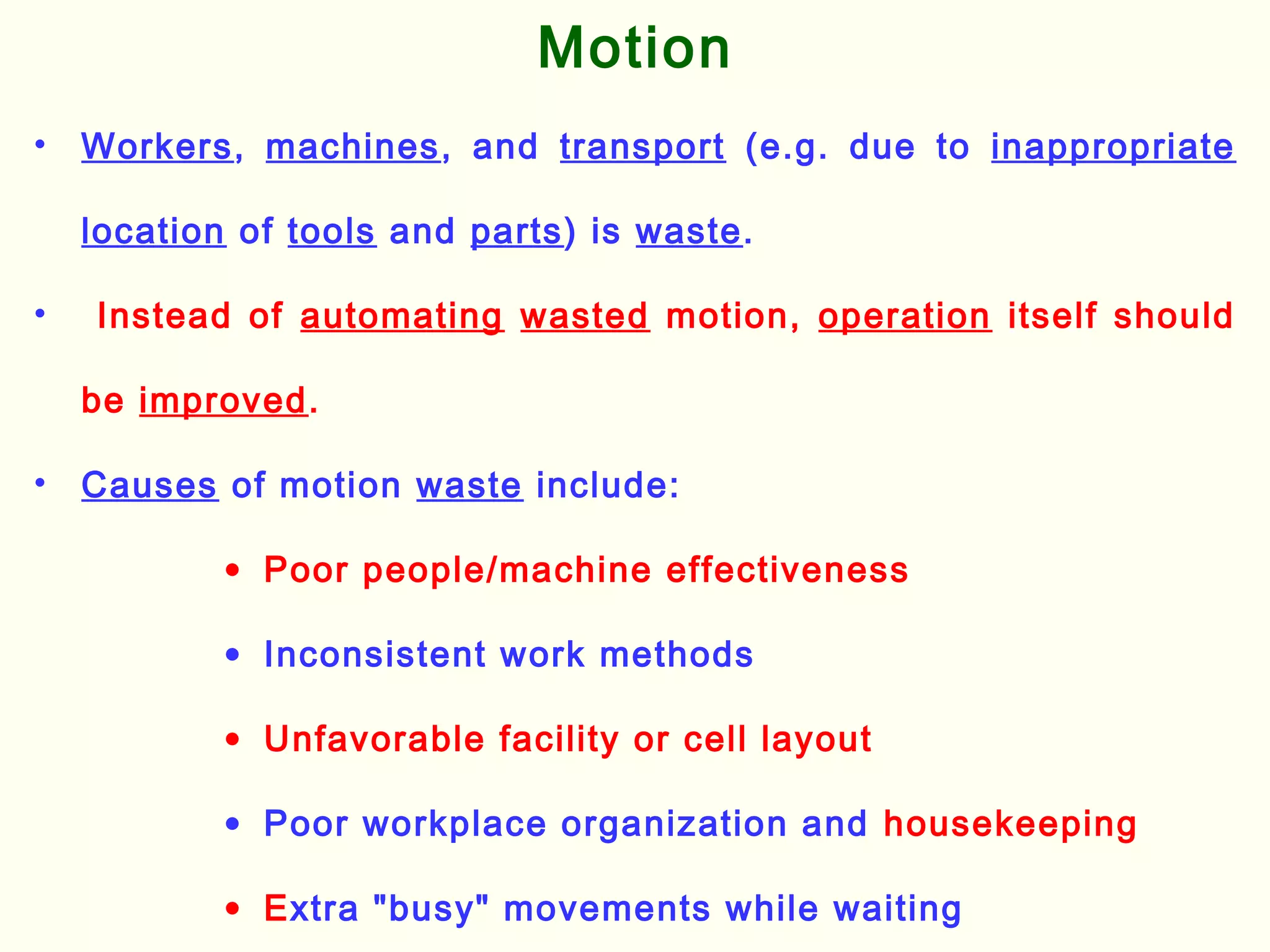 • Workers, machines, and transport (e.g. due to inappropriate
location of tools and parts) is waste.
• Instead of automating wasted motion, operation itself should
be improved.
• Causes of motion waste include:
• Poor people/machine effectiveness
• Inconsistent work methods
• Unfavorable facility or cell layout
• Poor workplace organization and housekeeping
• Extra "busy" movements while waiting
Motion
 