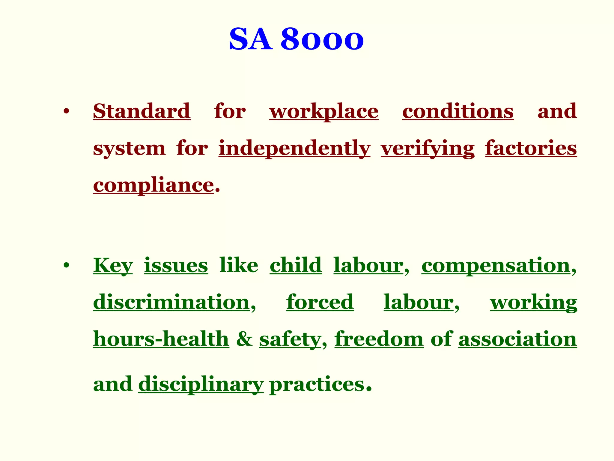 SA 8000
• Standard for workplace conditions and
system for independently verifying factories
compliance.
• Key issues like child labour, compensation,
discrimination, forced labour, working
hours-health & safety, freedom of association
and disciplinary practices.
 