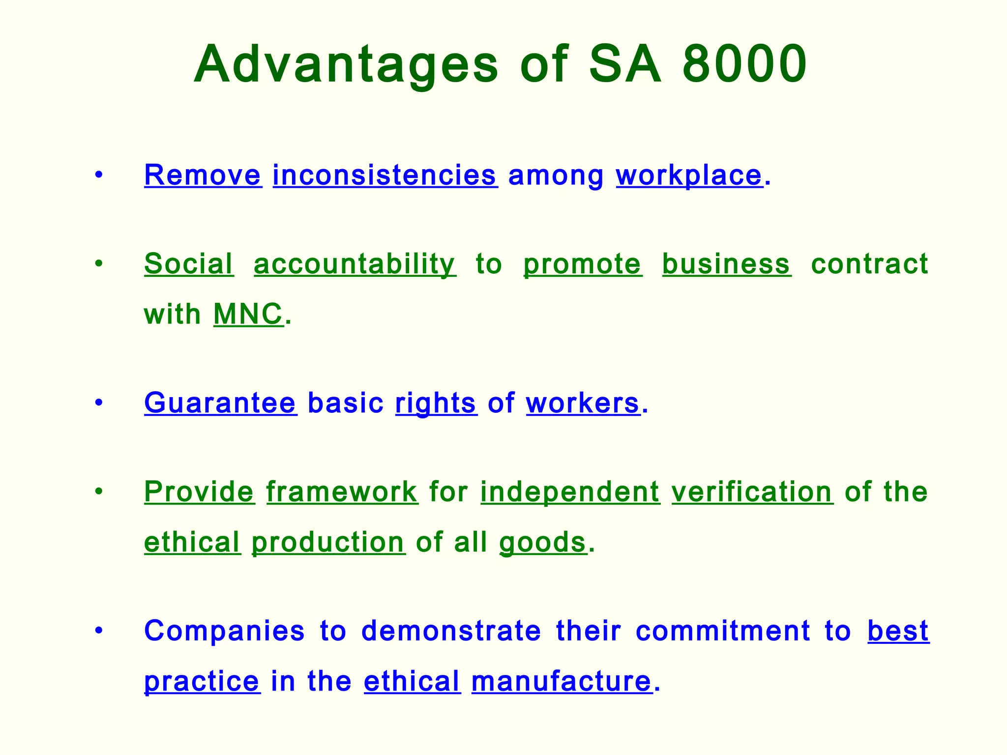 Advantages of SA 8000
• Remove inconsistencies among workplace.
• Social accountability to promote business contract
with MNC.
• Guarantee basic rights of workers.
• Provide framework for independent verification of the
ethical production of all goods.
• Companies to demonstrate their commitment to best
practice in the ethical manufacture.
 