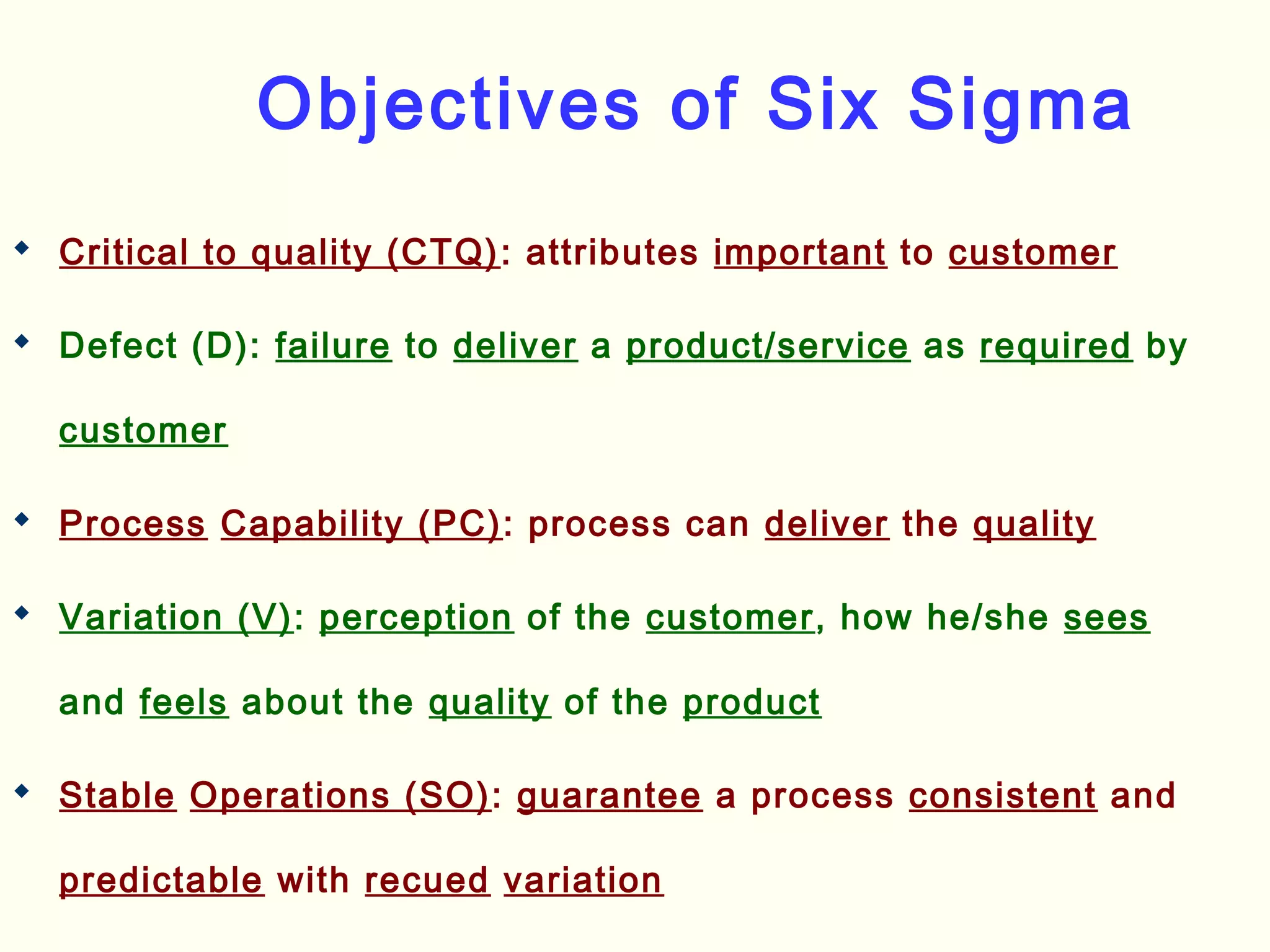 Objectives of Six Sigma
 Critical to quality (CTQ): attributes important to customer
 Defect (D): failure to deliver a product/service as required by
customer
 Process Capability (PC): process can deliver the quality
 Variation (V): perception of the customer, how he/she sees
and feels about the quality of the product
 Stable Operations (SO): guarantee a process consistent and
predictable with recued variation
 